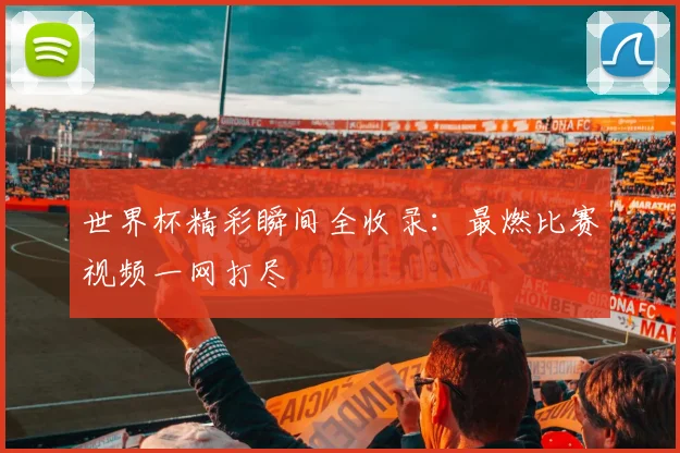 世界杯精彩瞬间全收录:最燃比赛视频一网打尽