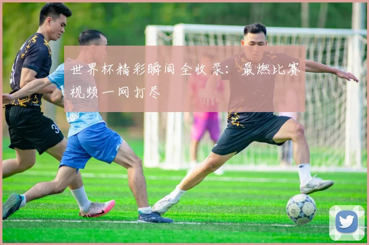 世界杯精彩瞬间全收录:最燃比赛视频一网打尽