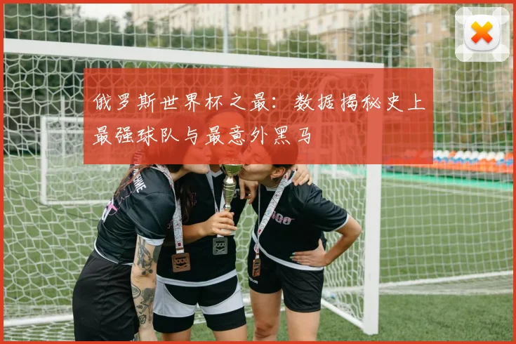 俄罗斯世界杯之最:数据揭秘史上最强球队与最意外黑马
