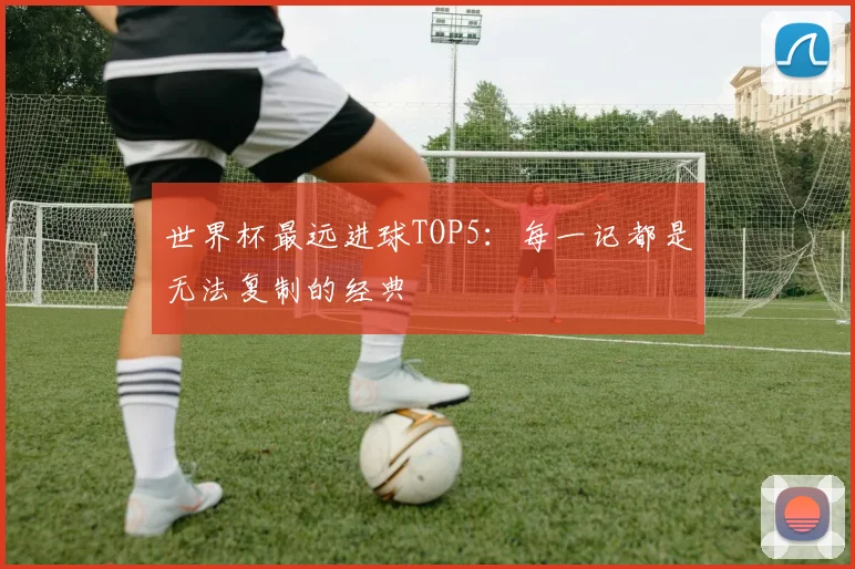 世界杯最远进球TOP5：每一记都是无法复制的经典