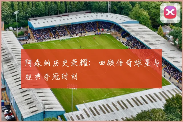 阿森纳历史荣耀：回顾传奇球星与经典夺冠时刻