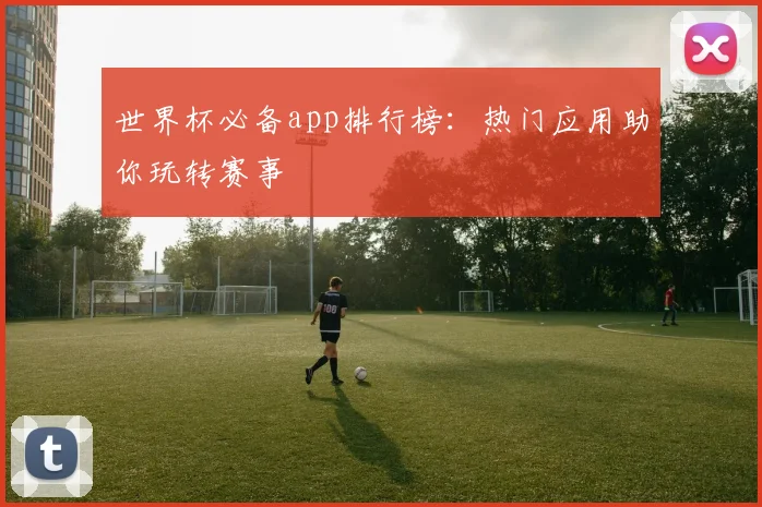 世界杯必备app排行榜：热门应用助你玩转赛事