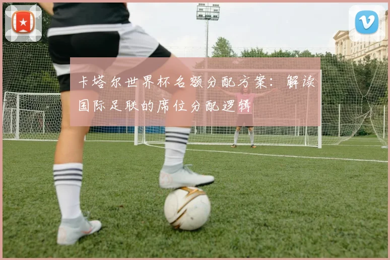 卡塔尔世界杯名额分配方案:解读国际足联的席位分配逻辑