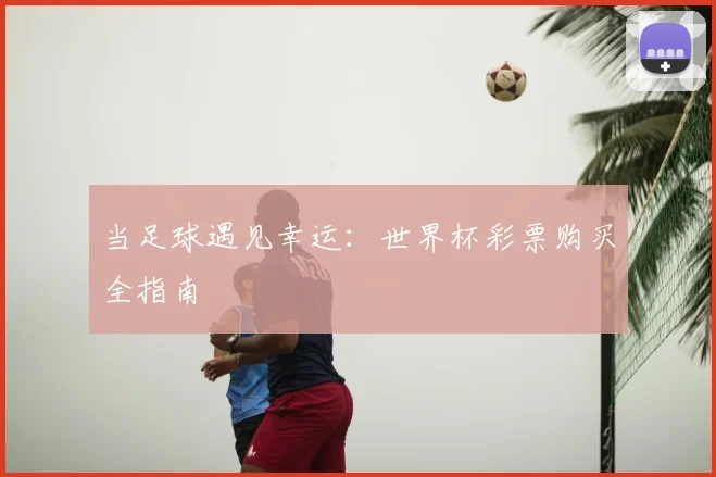 当足球遇见幸运:世界杯彩票购买全指南