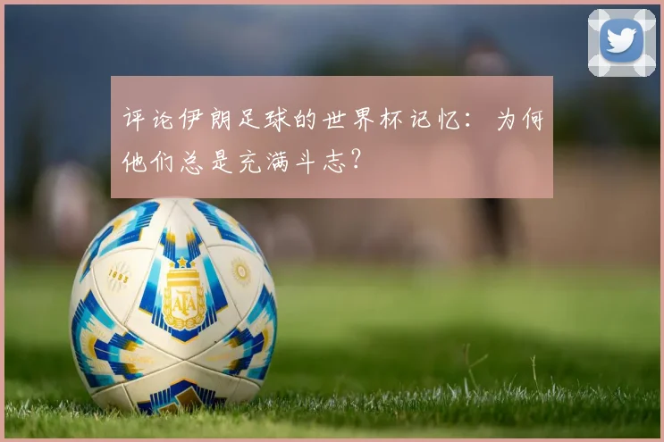 评论伊朗足球的世界杯记忆：为何他们总是充满斗志？