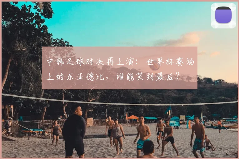 中韩足球对决再上演：世界杯赛场上的东亚德比，谁能笑到最后？